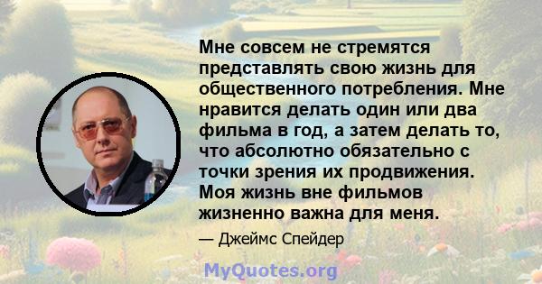 Мне совсем не стремятся представлять свою жизнь для общественного потребления. Мне нравится делать один или два фильма в год, а затем делать то, что абсолютно обязательно с точки зрения их продвижения. Моя жизнь вне