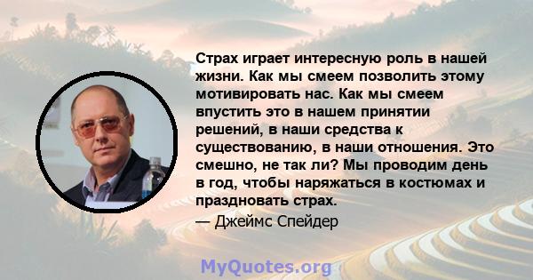 Страх играет интересную роль в нашей жизни. Как мы смеем позволить этому мотивировать нас. Как мы смеем впустить это в нашем принятии решений, в наши средства к существованию, в наши отношения. Это смешно, не так ли? Мы 