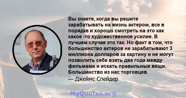 Вы знаете, когда вы решите зарабатывать на жизнь актером, все в порядке и хорошо смотреть на это как какое -то художественное усилие. В лучшем случае это так. Но факт в том, что большинство актеров не зарабатывают 3