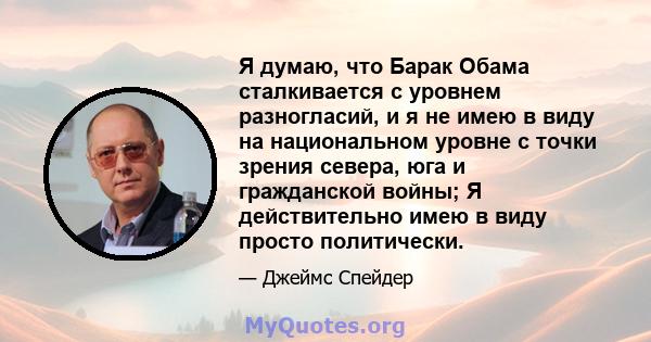 Я думаю, что Барак Обама сталкивается с уровнем разногласий, и я не имею в виду на национальном уровне с точки зрения севера, юга и гражданской войны; Я действительно имею в виду просто политически.