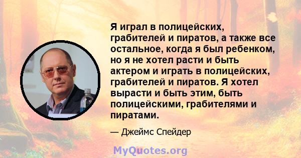 Я играл в полицейских, грабителей и пиратов, а также все остальное, когда я был ребенком, но я не хотел расти и быть актером и играть в полицейских, грабителей и пиратов. Я хотел вырасти и быть этим, быть полицейскими,