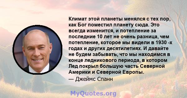 Климат этой планеты менялся с тех пор, как Бог поместил планету сюда. Это всегда изменится, и потепление за последние 10 лет не очень разница, чем потепление, которое мы видели в 1930 -х годах и других десятилетиях. И