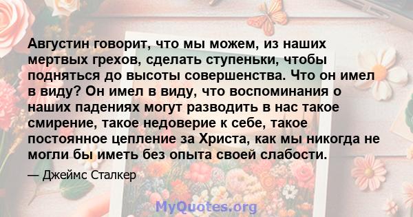 Августин говорит, что мы можем, из наших мертвых грехов, сделать ступеньки, чтобы подняться до высоты совершенства. Что он имел в виду? Он имел в виду, что воспоминания о наших падениях могут разводить в нас такое