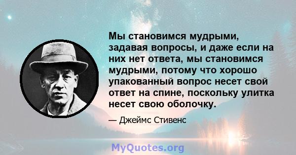 Мы становимся мудрыми, задавая вопросы, и даже если на них нет ответа, мы становимся мудрыми, потому что хорошо упакованный вопрос несет свой ответ на спине, поскольку улитка несет свою оболочку.