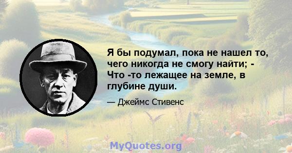 Я бы подумал, пока не нашел то, чего никогда не смогу найти; - Что -то лежащее на земле, в глубине души.