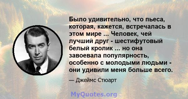 Было удивительно, что пьеса, которая, кажется, встречалась в этом мире ... Человек, чей лучший друг - шестифутовый белый кролик ... но она завоевала популярность, особенно с молодыми людьми - они удивили меня больше