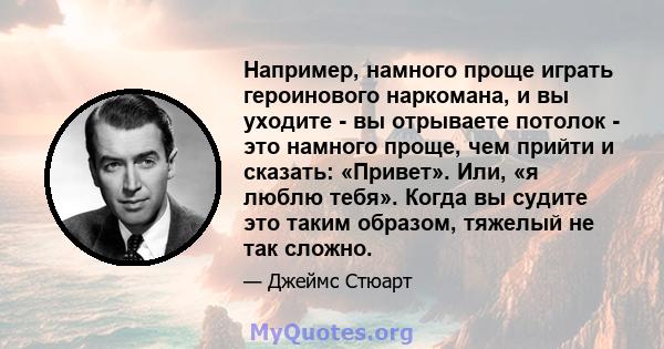 Например, намного проще играть героинового наркомана, и вы уходите - вы отрываете потолок - это намного проще, чем прийти и сказать: «Привет». Или, «я люблю тебя». Когда вы судите это таким образом, тяжелый не так