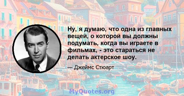 Ну, я думаю, что одна из главных вещей, о которой вы должны подумать, когда вы играете в фильмах, - это стараться не делать актерское шоу.