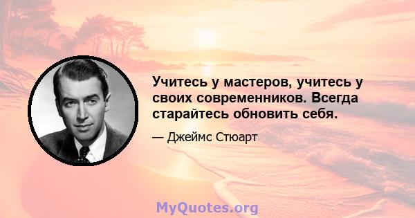 Учитесь у мастеров, учитесь у своих современников. Всегда старайтесь обновить себя.