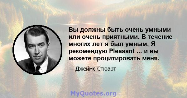 Вы должны быть очень умными или очень приятными. В течение многих лет я был умным. Я рекомендую Pleasant ... и вы можете процитировать меня.