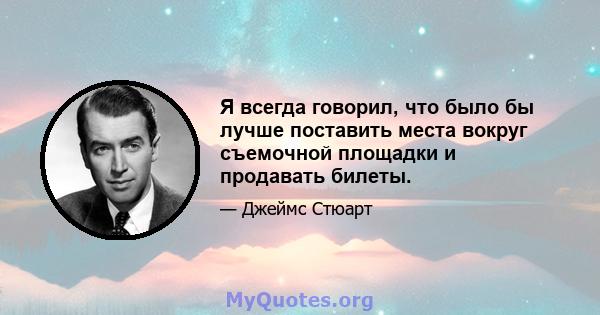 Я всегда говорил, что было бы лучше поставить места вокруг съемочной площадки и продавать билеты.