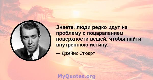 Знаете, люди редко идут на проблему с поцарапанием поверхности вещей, чтобы найти внутреннюю истину.