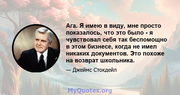 Ага. Я имею в виду, мне просто показалось, что это было - я чувствовал себя так беспомощно в этом бизнесе, когда не имел никаких документов. Это похоже на возврат школьника.