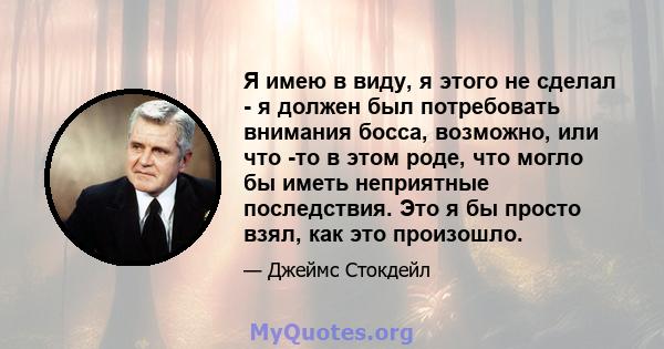 Я имею в виду, я этого не сделал - я должен был потребовать внимания босса, возможно, или что -то в этом роде, что могло бы иметь неприятные последствия. Это я бы просто взял, как это произошло.