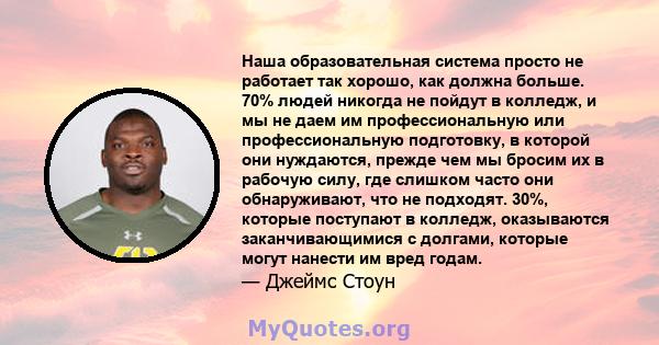 Наша образовательная система просто не работает так хорошо, как должна больше. 70% людей никогда не пойдут в колледж, и мы не даем им профессиональную или профессиональную подготовку, в которой они нуждаются, прежде чем 