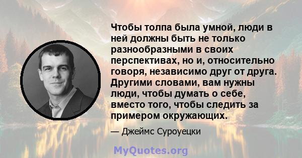 Чтобы толпа была умной, люди в ней должны быть не только разнообразными в своих перспективах, но и, относительно говоря, независимо друг от друга. Другими словами, вам нужны люди, чтобы думать о себе, вместо того, чтобы 