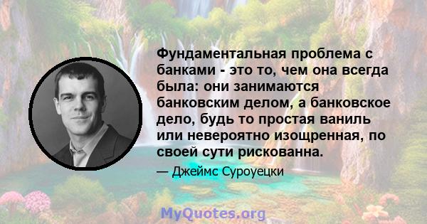 Фундаментальная проблема с банками - это то, чем она всегда была: они занимаются банковским делом, а банковское дело, будь то простая ваниль или невероятно изощренная, по своей сути рискованна.