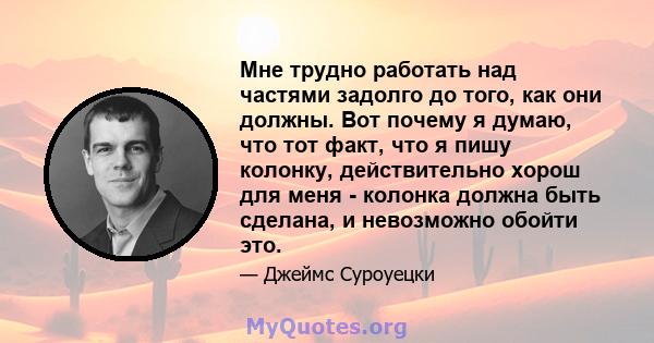 Мне трудно работать над частями задолго до того, как они должны. Вот почему я думаю, что тот факт, что я пишу колонку, действительно хорош для меня - колонка должна быть сделана, и невозможно обойти это.