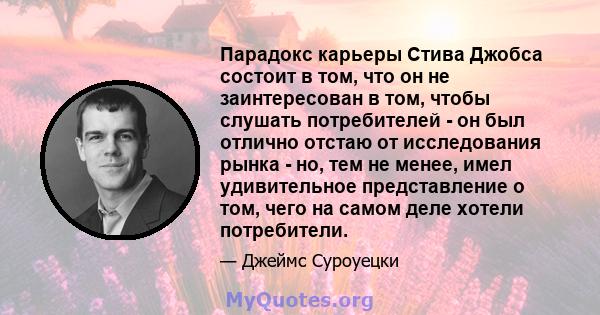 Парадокс карьеры Стива Джобса состоит в том, что он не заинтересован в том, чтобы слушать потребителей - он был отлично отстаю от исследования рынка - но, тем не менее, имел удивительное представление о том, чего на