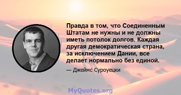 Правда в том, что Соединенным Штатам не нужны и не должны иметь потолок долгов. Каждая другая демократическая страна, за исключением Дании, все делает нормально без единой.