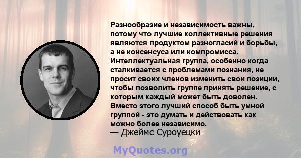 Разнообразие и независимость важны, потому что лучшие коллективные решения являются продуктом разногласий и борьбы, а не консенсуса или компромисса. Интеллектуальная группа, особенно когда сталкивается с проблемами