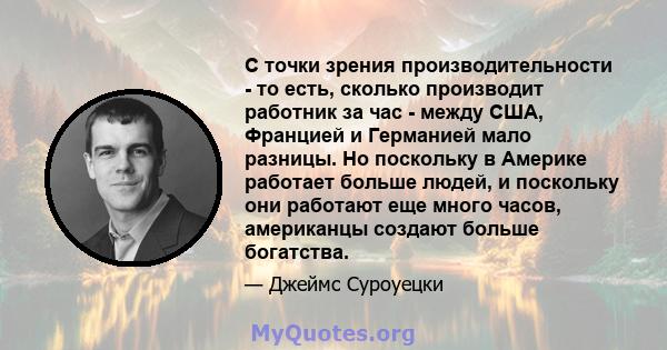 С точки зрения производительности - то есть, сколько производит работник за час - между США, Францией и Германией мало разницы. Но поскольку в Америке работает больше людей, и поскольку они работают еще много часов,