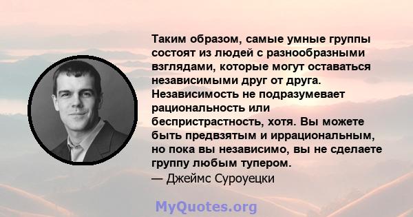 Таким образом, самые умные группы состоят из людей с разнообразными взглядами, которые могут оставаться независимыми друг от друга. Независимость не подразумевает рациональность или беспристрастность, хотя. Вы можете