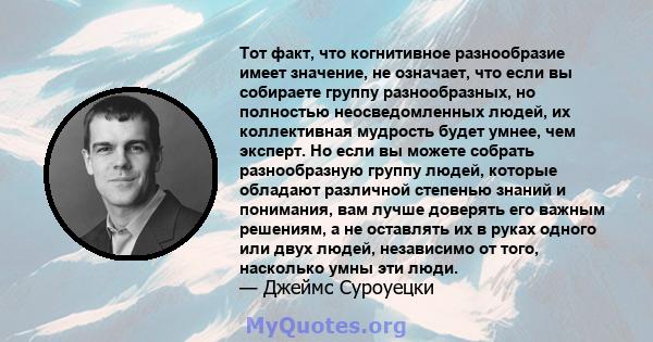 Тот факт, что когнитивное разнообразие имеет значение, не означает, что если вы собираете группу разнообразных, но полностью неосведомленных людей, их коллективная мудрость будет умнее, чем эксперт. Но если вы можете