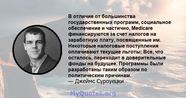 В отличие от большинства государственных программ, социальное обеспечение и частично, Medicare финансируются за счет налогов на заработную плату, посвященные им. Некоторые налоговые поступления оплачивают текущие