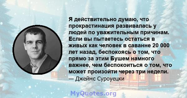 Я действительно думаю, что прокрастинация развивалась у людей по уважительным причинам. Если вы пытаетесь остаться в живых как человек в саванне 20 000 лет назад, беспокоясь о том, что прямо за этим Бушем намного