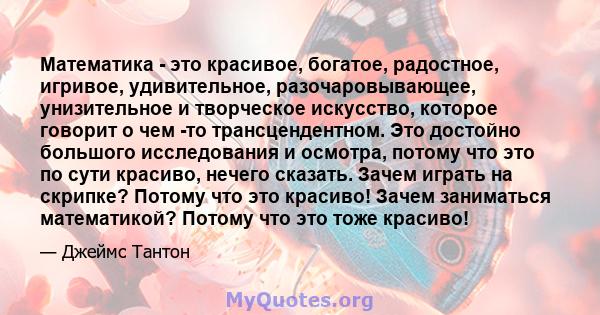 Математика - это красивое, богатое, радостное, игривое, удивительное, разочаровывающее, унизительное и творческое искусство, которое говорит о чем -то трансцендентном. Это достойно большого исследования и осмотра,