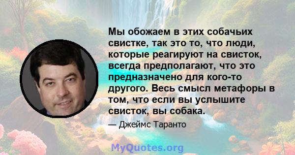 Мы обожаем в этих собачьих свистке, так это то, что люди, которые реагируют на свисток, всегда предполагают, что это предназначено для кого-то другого. Весь смысл метафоры в том, что если вы услышите свисток, вы собака.