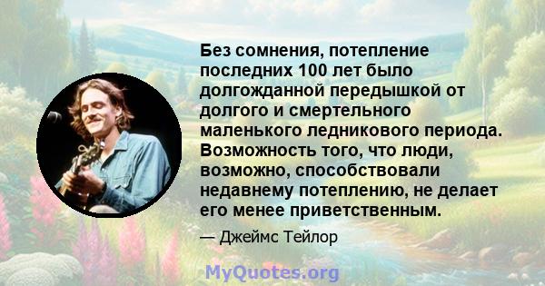 Без сомнения, потепление последних 100 лет было долгожданной передышкой от долгого и смертельного маленького ледникового периода. Возможность того, что люди, возможно, способствовали недавнему потеплению, не делает его