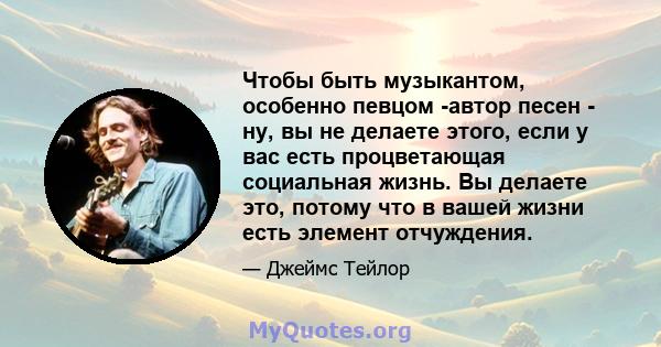 Чтобы быть музыкантом, особенно певцом -автор песен - ну, вы не делаете этого, если у вас есть процветающая социальная жизнь. Вы делаете это, потому что в вашей жизни есть элемент отчуждения.