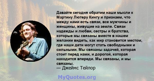 Давайте сегодня обратим наши мысли к Мартину Лютеру Кингу и признаем, что между нами есть связи, все мужчины и женщины, живущие на земле. Связи надежды и любви, сестры и братства, которые мы связаны вместе в нашем