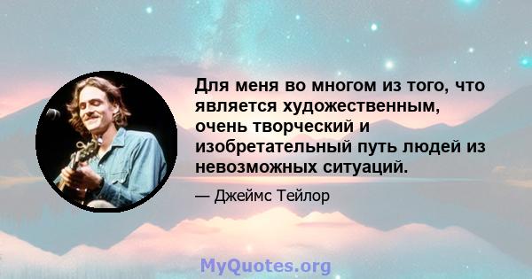 Для меня во многом из того, что является художественным, очень творческий и изобретательный путь людей из невозможных ситуаций.