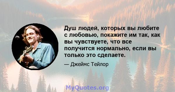 Душ людей, которых вы любите с любовью, покажите им так, как вы чувствуете, что все получится нормально, если вы только это сделаете.