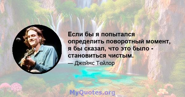 Если бы я попытался определить поворотный момент, я бы сказал, что это было - становиться чистым.