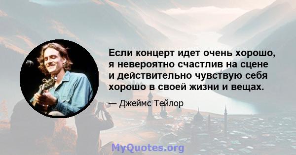 Если концерт идет очень хорошо, я невероятно счастлив на сцене и действительно чувствую себя хорошо в своей жизни и вещах.