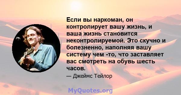 Если вы наркоман, он контролирует вашу жизнь, и ваша жизнь становится неконтролируемой. Это скучно и болезненно, наполняя вашу систему чем -то, что заставляет вас смотреть на обувь шесть часов.