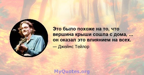 Это было похоже на то, что вершина крыши сошла с дома, ... он оказал это влиянием на всех.