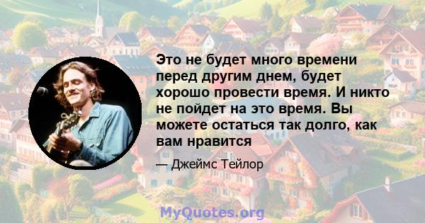 Это не будет много времени перед другим днем, будет хорошо провести время. И никто не пойдет на это время. Вы можете остаться так долго, как вам нравится