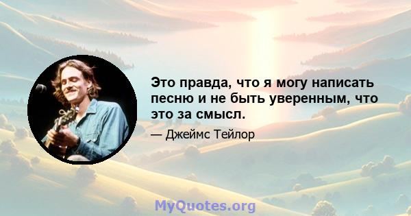 Это правда, что я могу написать песню и не быть уверенным, что это за смысл.