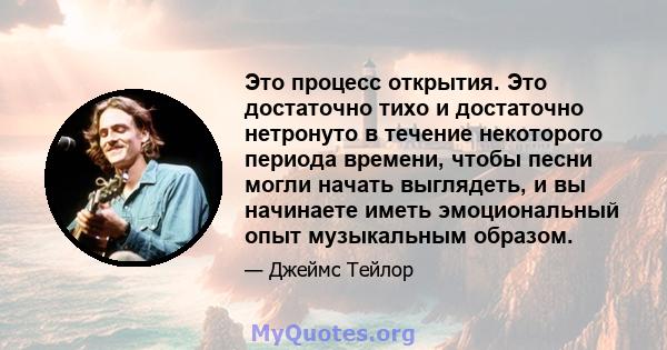 Это процесс открытия. Это достаточно тихо и достаточно нетронуто в течение некоторого периода времени, чтобы песни могли начать выглядеть, и вы начинаете иметь эмоциональный опыт музыкальным образом.