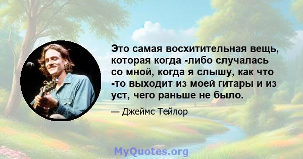 Это самая восхитительная вещь, которая когда -либо случалась со мной, когда я слышу, как что -то выходит из моей гитары и из уст, чего раньше не было.