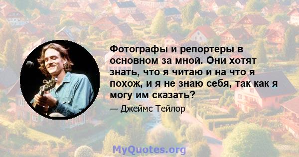 Фотографы и репортеры в основном за мной. Они хотят знать, что я читаю и на что я похож, и я не знаю себя, так как я могу им сказать?