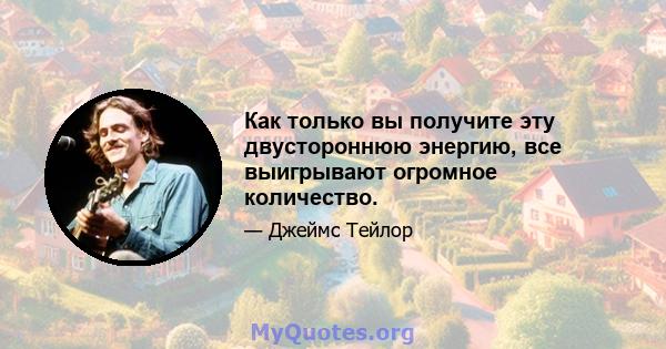 Как только вы получите эту двустороннюю энергию, все выигрывают огромное количество.