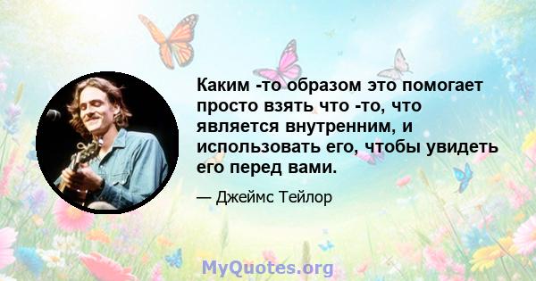 Каким -то образом это помогает просто взять что -то, что является внутренним, и использовать его, чтобы увидеть его перед вами.