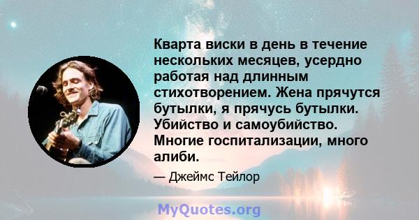 Кварта виски в день в течение нескольких месяцев, усердно работая над длинным стихотворением. Жена прячутся бутылки, я прячусь бутылки. Убийство и самоубийство. Многие госпитализации, много алиби.