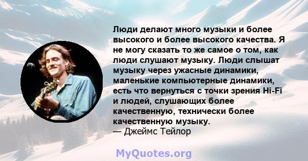 Люди делают много музыки и более высокого и более высокого качества. Я не могу сказать то же самое о том, как люди слушают музыку. Люди слышат музыку через ужасные динамики, маленькие компьютерные динамики, есть что